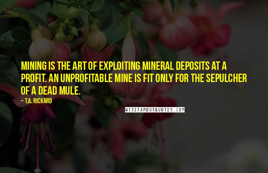 T.A. Rickard Quotes: Mining is the art of exploiting mineral deposits at a profit. An unprofitable mine is fit only for the sepulcher of a dead mule.