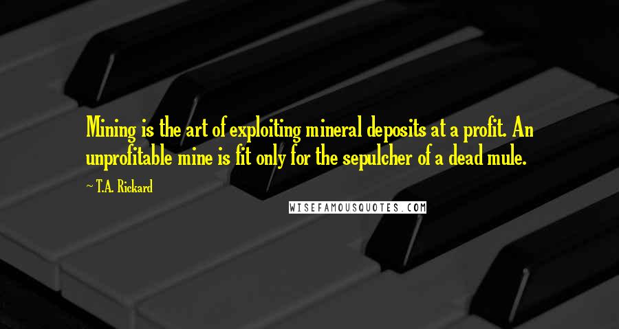 T.A. Rickard Quotes: Mining is the art of exploiting mineral deposits at a profit. An unprofitable mine is fit only for the sepulcher of a dead mule.