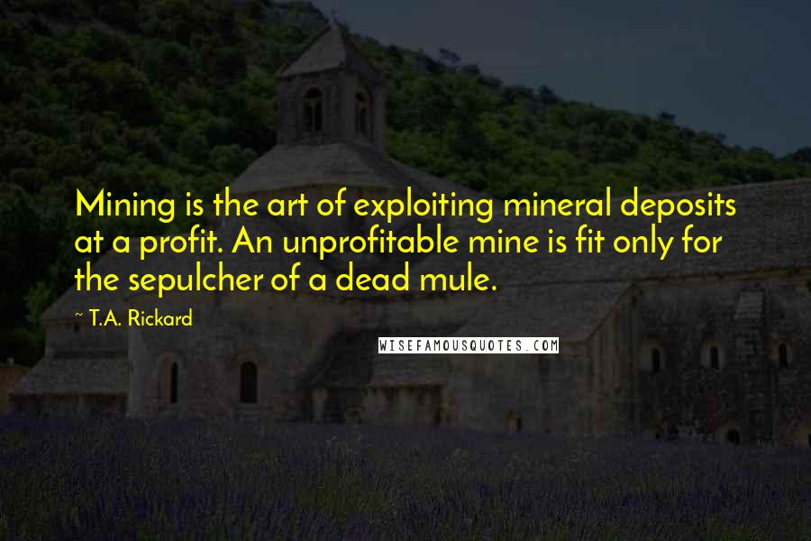 T.A. Rickard Quotes: Mining is the art of exploiting mineral deposits at a profit. An unprofitable mine is fit only for the sepulcher of a dead mule.