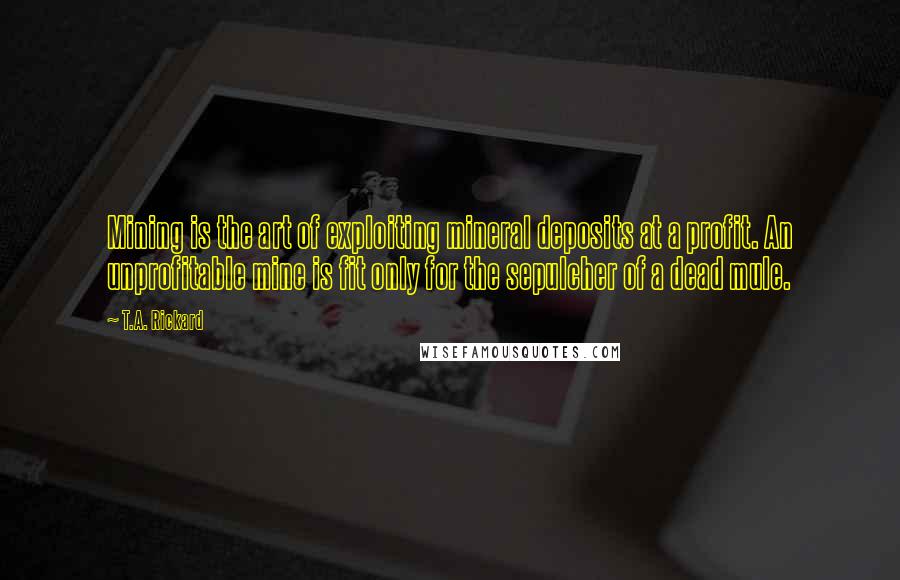 T.A. Rickard Quotes: Mining is the art of exploiting mineral deposits at a profit. An unprofitable mine is fit only for the sepulcher of a dead mule.