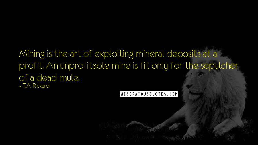 T.A. Rickard Quotes: Mining is the art of exploiting mineral deposits at a profit. An unprofitable mine is fit only for the sepulcher of a dead mule.