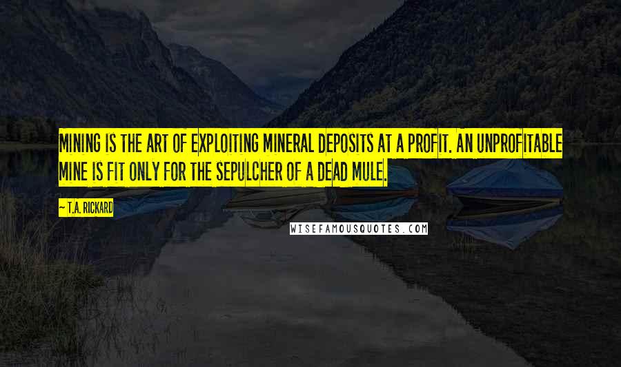 T.A. Rickard Quotes: Mining is the art of exploiting mineral deposits at a profit. An unprofitable mine is fit only for the sepulcher of a dead mule.