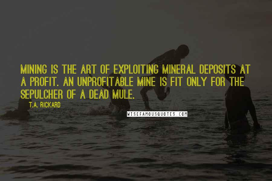 T.A. Rickard Quotes: Mining is the art of exploiting mineral deposits at a profit. An unprofitable mine is fit only for the sepulcher of a dead mule.