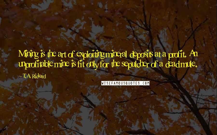 T.A. Rickard Quotes: Mining is the art of exploiting mineral deposits at a profit. An unprofitable mine is fit only for the sepulcher of a dead mule.