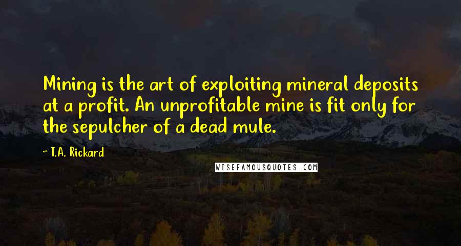 T.A. Rickard Quotes: Mining is the art of exploiting mineral deposits at a profit. An unprofitable mine is fit only for the sepulcher of a dead mule.