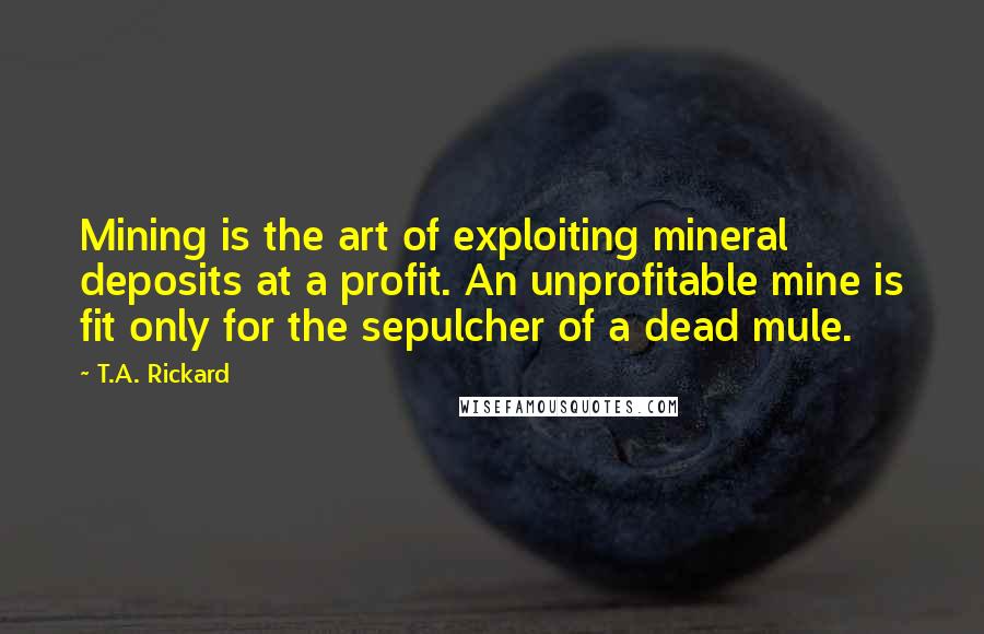 T.A. Rickard Quotes: Mining is the art of exploiting mineral deposits at a profit. An unprofitable mine is fit only for the sepulcher of a dead mule.