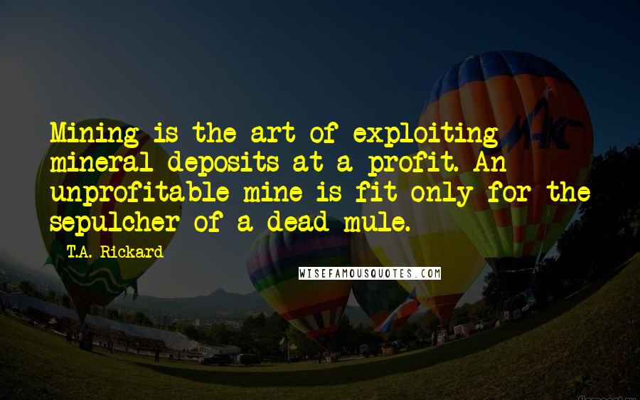 T.A. Rickard Quotes: Mining is the art of exploiting mineral deposits at a profit. An unprofitable mine is fit only for the sepulcher of a dead mule.