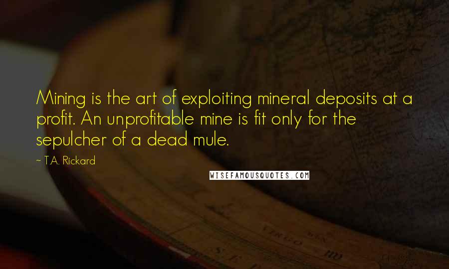 T.A. Rickard Quotes: Mining is the art of exploiting mineral deposits at a profit. An unprofitable mine is fit only for the sepulcher of a dead mule.