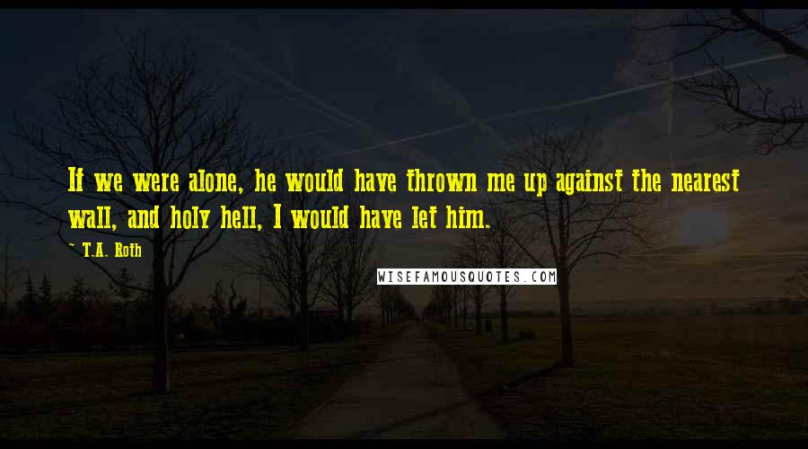 T.A. Roth Quotes: If we were alone, he would have thrown me up against the nearest wall, and holy hell, I would have let him.