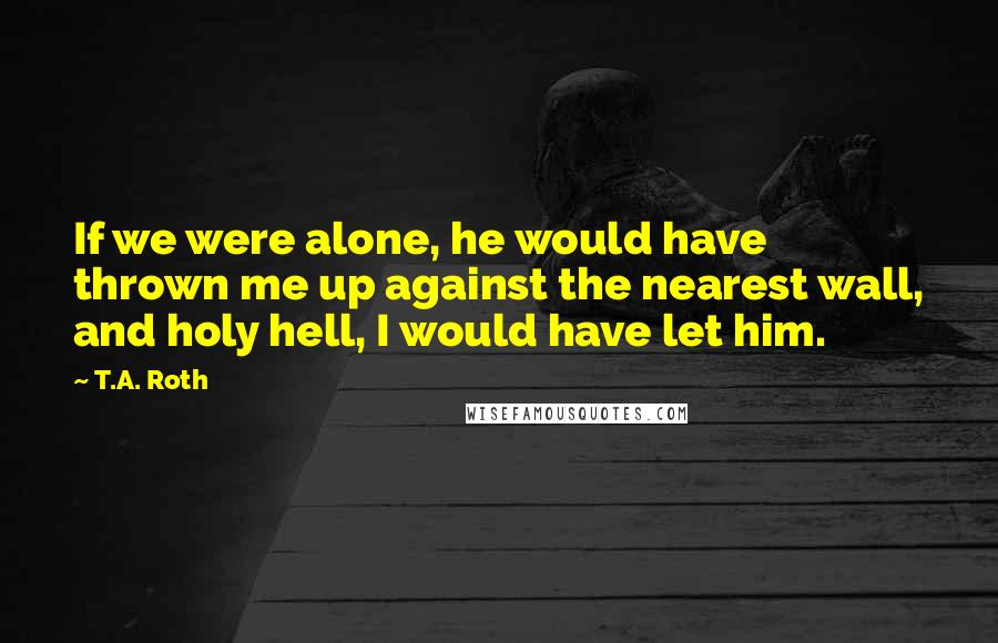 T.A. Roth Quotes: If we were alone, he would have thrown me up against the nearest wall, and holy hell, I would have let him.