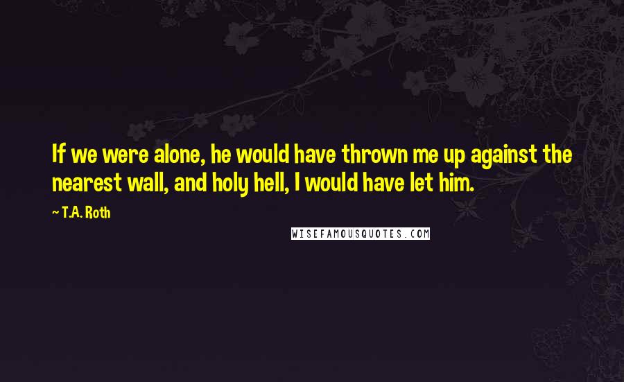 T.A. Roth Quotes: If we were alone, he would have thrown me up against the nearest wall, and holy hell, I would have let him.