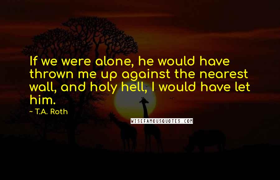 T.A. Roth Quotes: If we were alone, he would have thrown me up against the nearest wall, and holy hell, I would have let him.