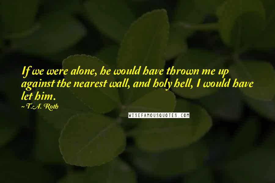 T.A. Roth Quotes: If we were alone, he would have thrown me up against the nearest wall, and holy hell, I would have let him.