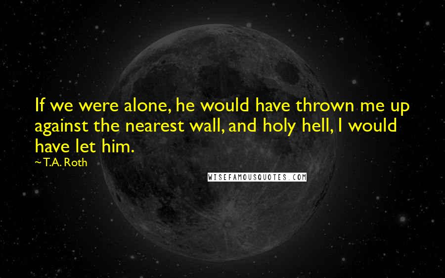 T.A. Roth Quotes: If we were alone, he would have thrown me up against the nearest wall, and holy hell, I would have let him.