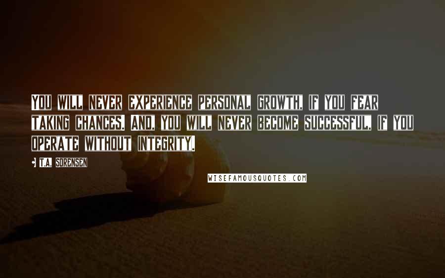 T.A. Sorensen Quotes: You will never experience personal growth, if you fear taking chances. And, you will never become successful, if you operate without integrity.