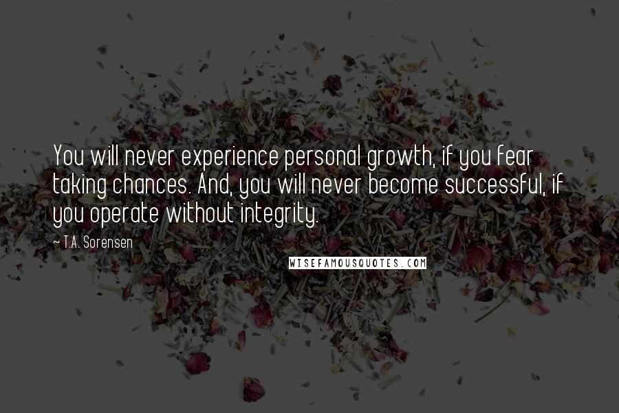 T.A. Sorensen Quotes: You will never experience personal growth, if you fear taking chances. And, you will never become successful, if you operate without integrity.