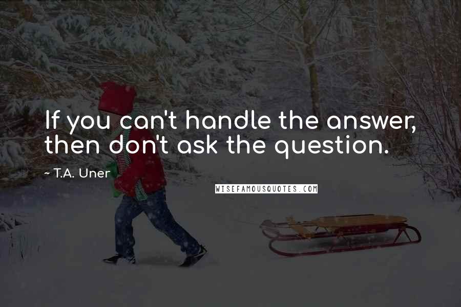 T.A. Uner Quotes: If you can't handle the answer, then don't ask the question.