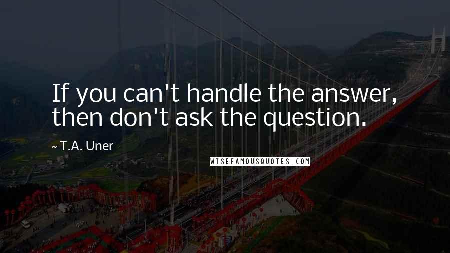 T.A. Uner Quotes: If you can't handle the answer, then don't ask the question.