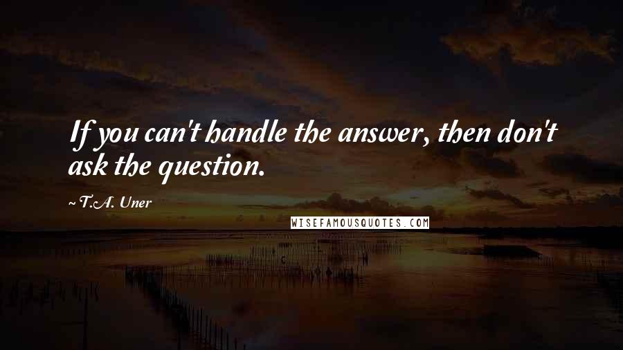 T.A. Uner Quotes: If you can't handle the answer, then don't ask the question.