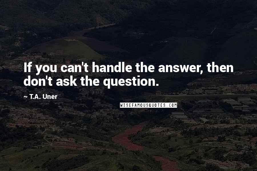 T.A. Uner Quotes: If you can't handle the answer, then don't ask the question.