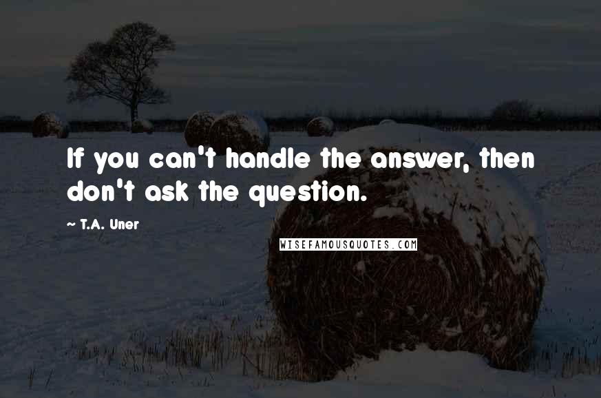 T.A. Uner Quotes: If you can't handle the answer, then don't ask the question.