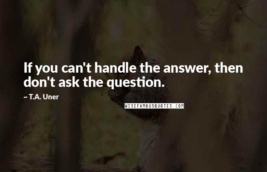 T.A. Uner Quotes: If you can't handle the answer, then don't ask the question.