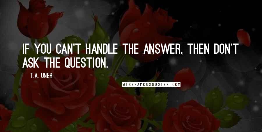 T.A. Uner Quotes: If you can't handle the answer, then don't ask the question.