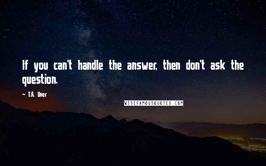 T.A. Uner Quotes: If you can't handle the answer, then don't ask the question.