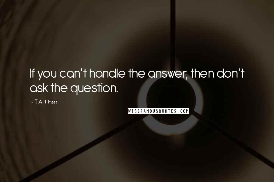 T.A. Uner Quotes: If you can't handle the answer, then don't ask the question.