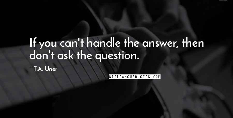 T.A. Uner Quotes: If you can't handle the answer, then don't ask the question.