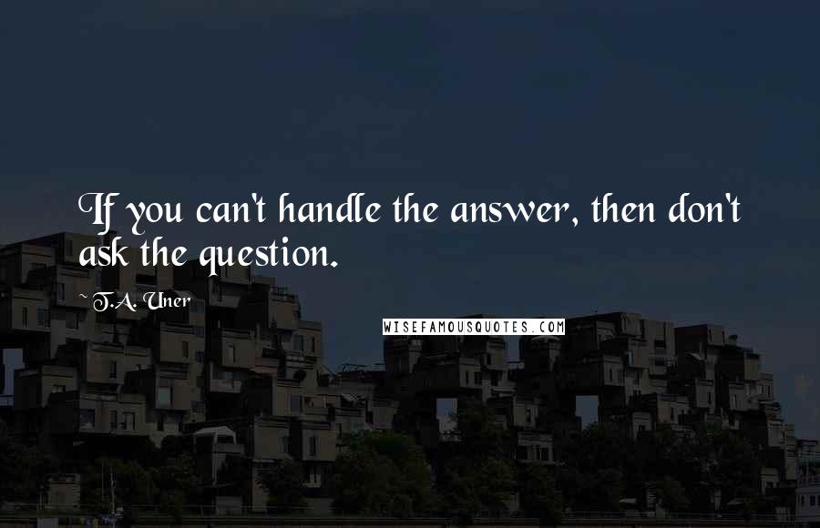 T.A. Uner Quotes: If you can't handle the answer, then don't ask the question.