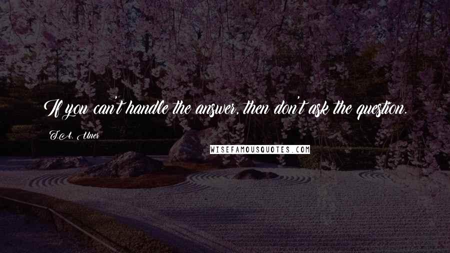 T.A. Uner Quotes: If you can't handle the answer, then don't ask the question.