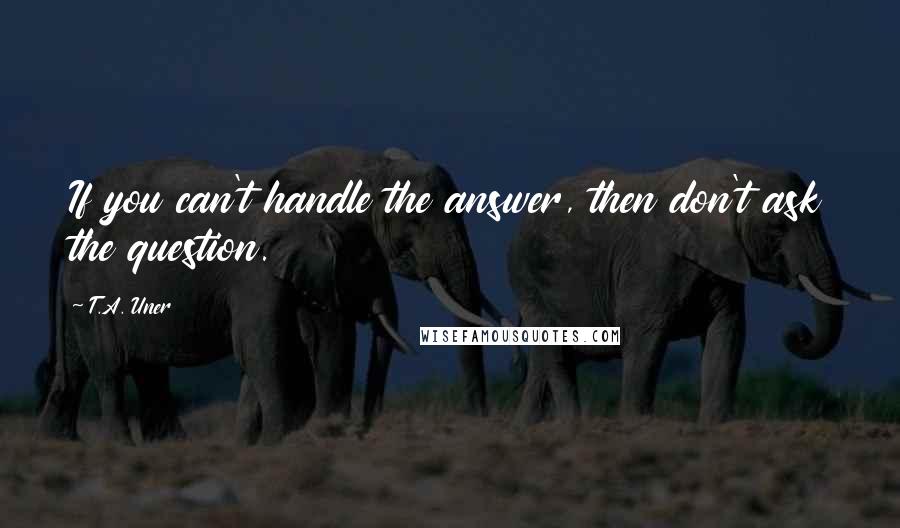 T.A. Uner Quotes: If you can't handle the answer, then don't ask the question.