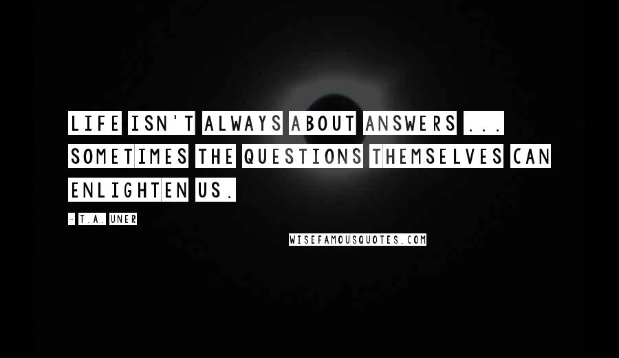 T.A. Uner Quotes: Life isn't always about answers ... sometimes the questions themselves can enlighten us.
