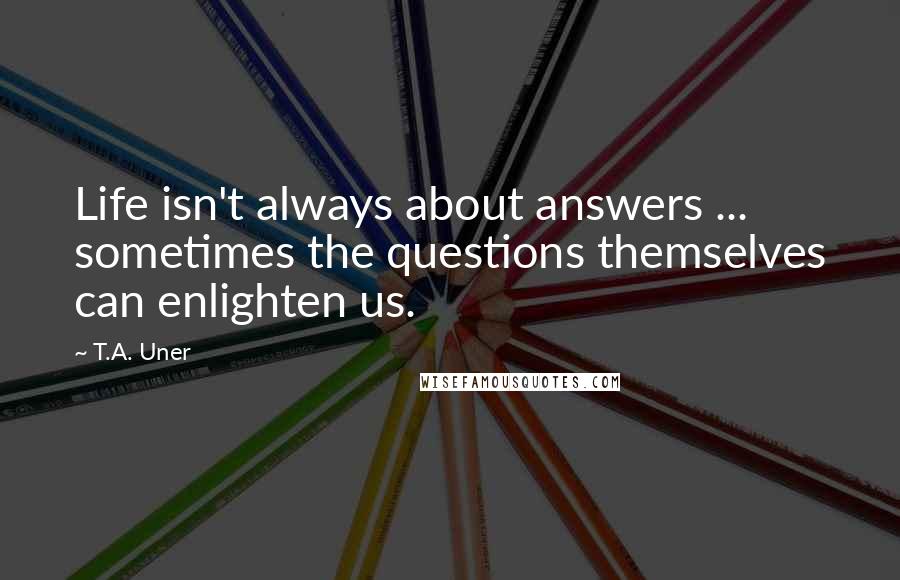 T.A. Uner Quotes: Life isn't always about answers ... sometimes the questions themselves can enlighten us.