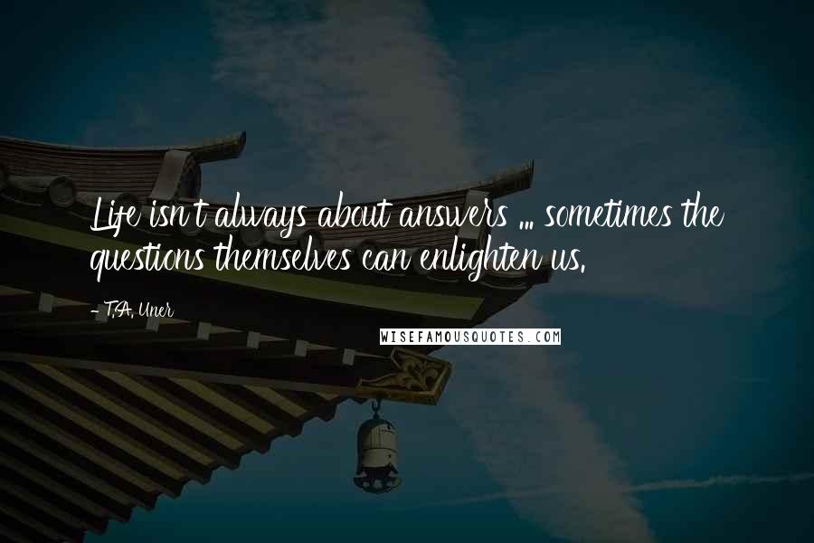 T.A. Uner Quotes: Life isn't always about answers ... sometimes the questions themselves can enlighten us.