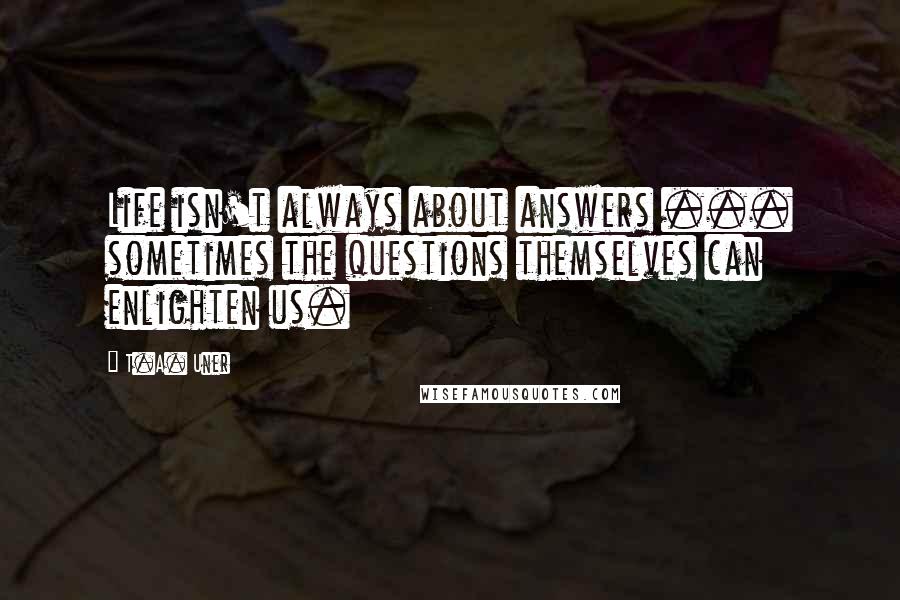 T.A. Uner Quotes: Life isn't always about answers ... sometimes the questions themselves can enlighten us.