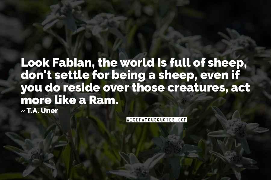 T.A. Uner Quotes: Look Fabian, the world is full of sheep, don't settle for being a sheep, even if you do reside over those creatures, act more like a Ram.