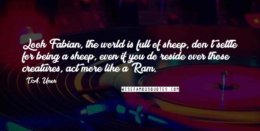 T.A. Uner Quotes: Look Fabian, the world is full of sheep, don't settle for being a sheep, even if you do reside over those creatures, act more like a Ram.