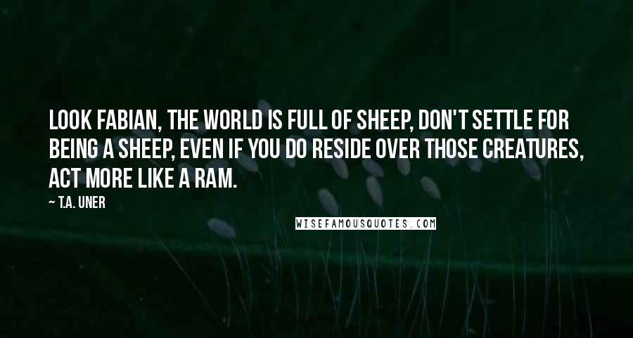 T.A. Uner Quotes: Look Fabian, the world is full of sheep, don't settle for being a sheep, even if you do reside over those creatures, act more like a Ram.