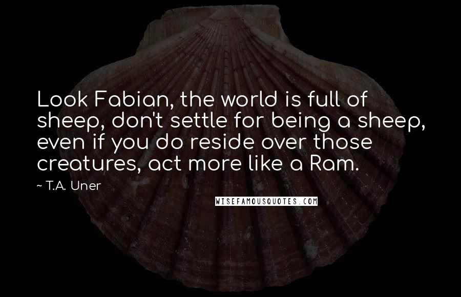 T.A. Uner Quotes: Look Fabian, the world is full of sheep, don't settle for being a sheep, even if you do reside over those creatures, act more like a Ram.