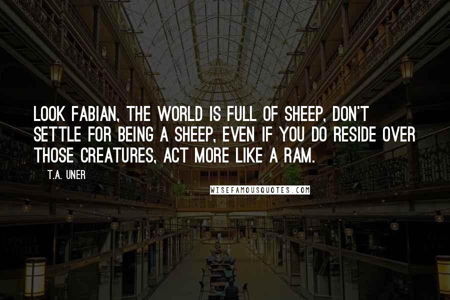 T.A. Uner Quotes: Look Fabian, the world is full of sheep, don't settle for being a sheep, even if you do reside over those creatures, act more like a Ram.