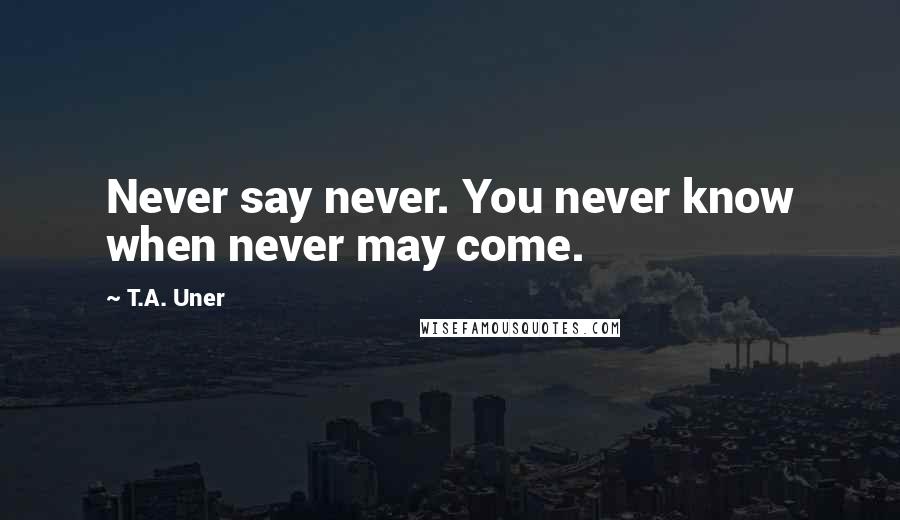 T.A. Uner Quotes: Never say never. You never know when never may come.