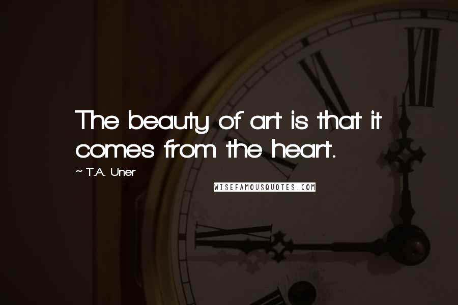 T.A. Uner Quotes: The beauty of art is that it comes from the heart.