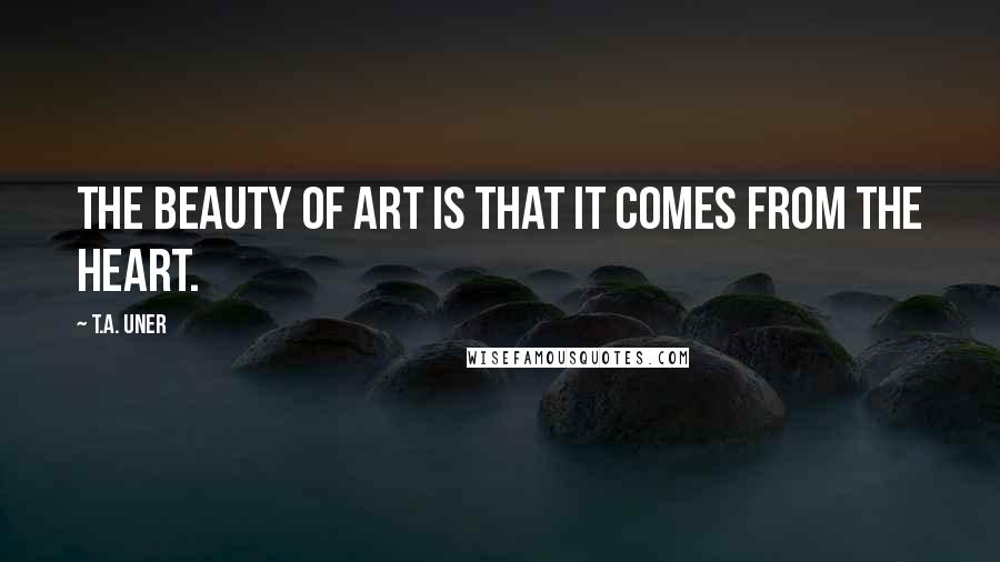 T.A. Uner Quotes: The beauty of art is that it comes from the heart.