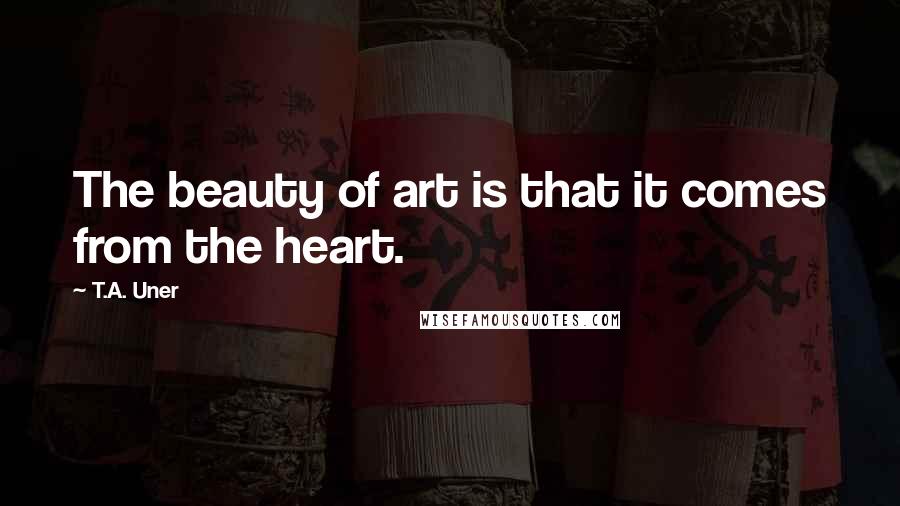 T.A. Uner Quotes: The beauty of art is that it comes from the heart.