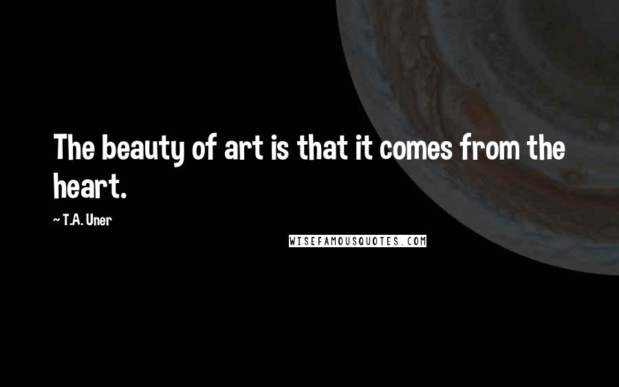 T.A. Uner Quotes: The beauty of art is that it comes from the heart.