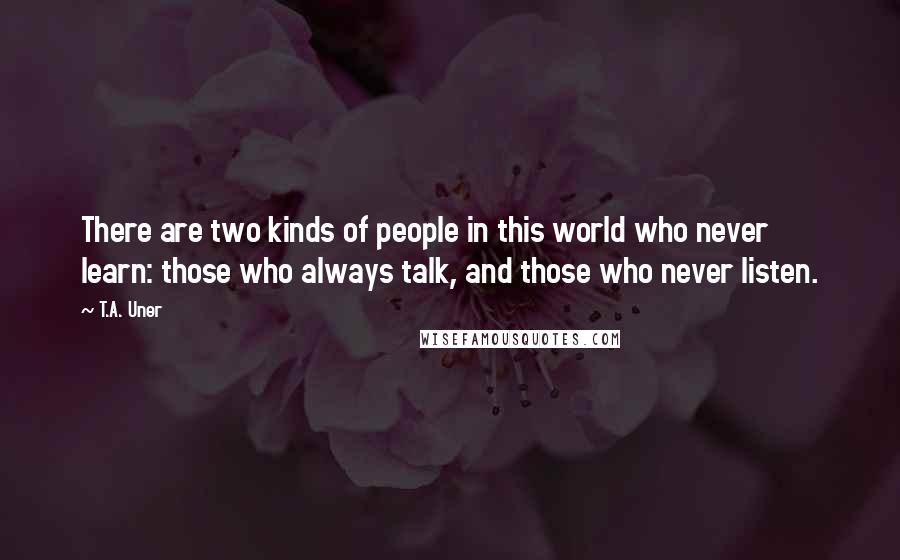 T.A. Uner Quotes: There are two kinds of people in this world who never learn: those who always talk, and those who never listen.