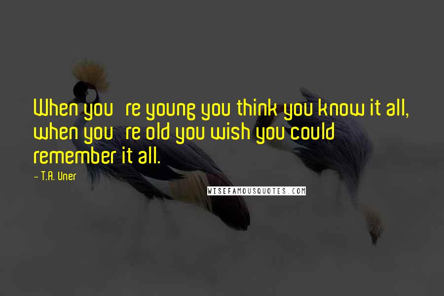 T.A. Uner Quotes: When you're young you think you know it all, when you're old you wish you could remember it all.