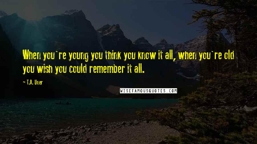 T.A. Uner Quotes: When you're young you think you know it all, when you're old you wish you could remember it all.
